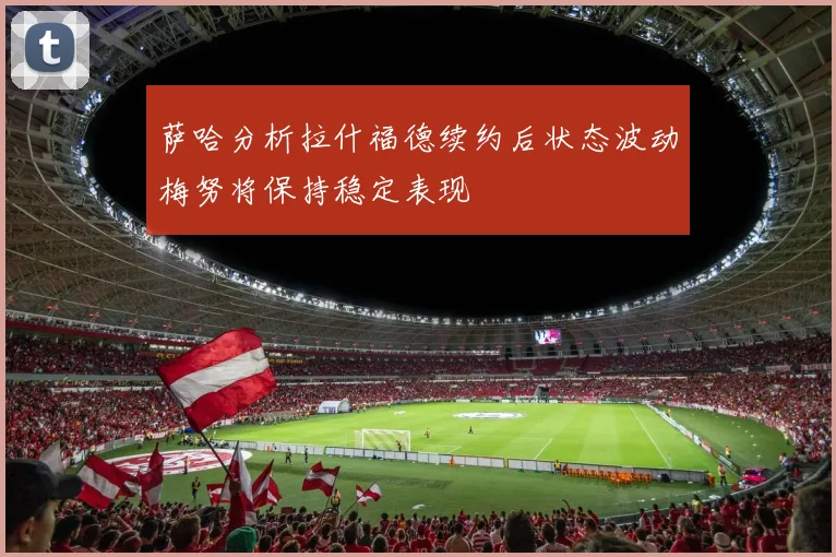 萨哈分析拉什福德续约后状态波动梅努将保持稳定表现