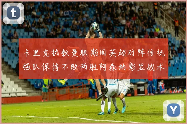 卡里克执教曼联期间英超对阵传统强队保持不败两胜阿森纳彰显战术智慧