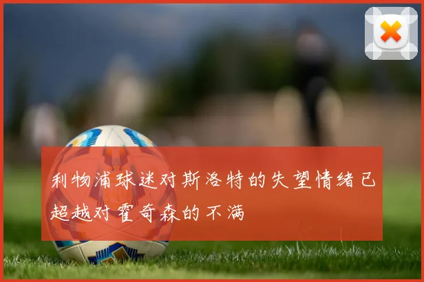 利物浦球迷对斯洛特的失望情绪已超越对霍奇森的不满
