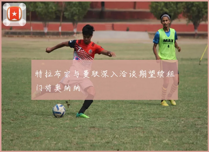 特拉布宗与曼联深入洽谈期望续租门将奥纳纳