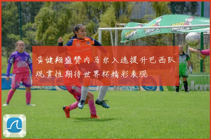 黄健翔盛赞内马尔入选提升巴西队观赏性期待世界杯精彩表现