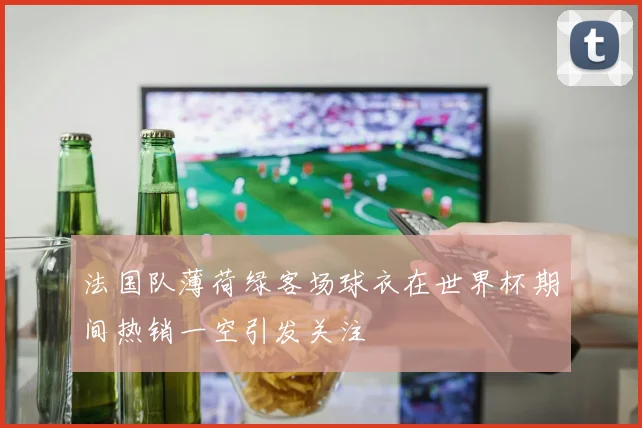 法国队薄荷绿客场球衣在世界杯期间热销一空引发关注