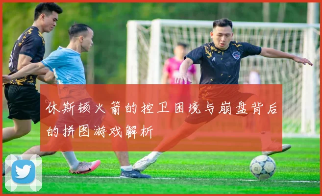 休斯顿火箭的控卫困境与崩盘背后的拼图游戏解析