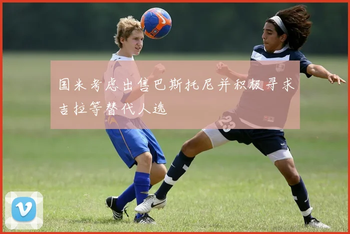 国米考虑出售巴斯托尼并积极寻求吉拉等替代人选