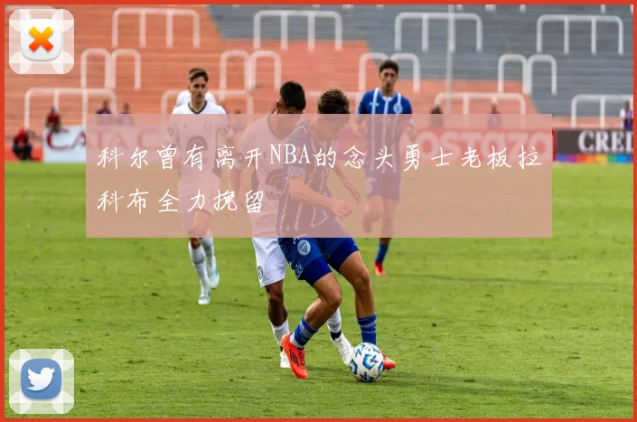 科尔曾有离开NBA的念头勇士老板拉科布全力挽留