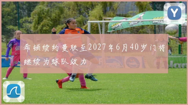 希顿续约曼联至2027年6月40岁门将继续为球队效力
