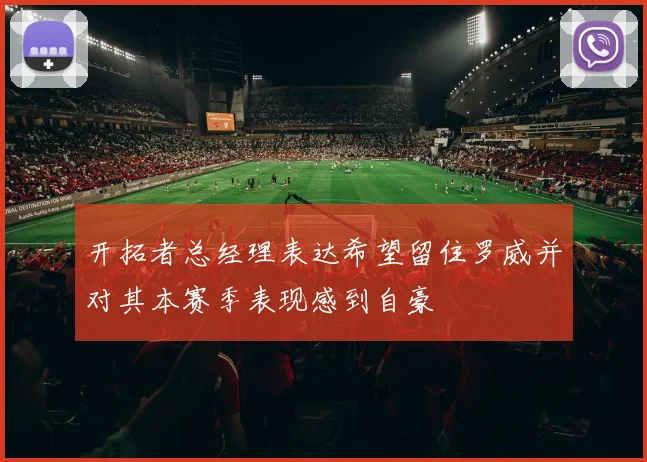 开拓者总经理表达希望留住罗威并对其本赛季表现感到自豪