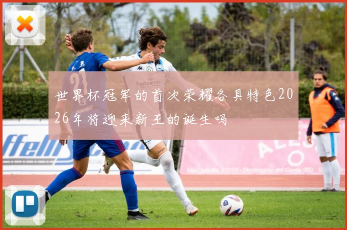 世界杯冠军的首次荣耀各具特色2026年将迎来新王的诞生吗
