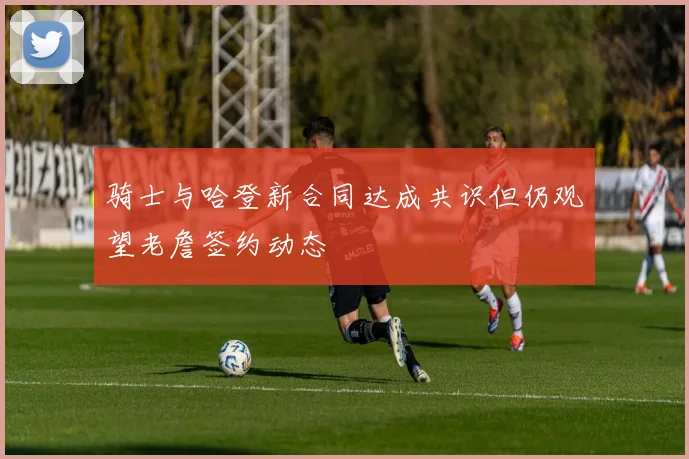 骑士与哈登新合同达成共识但仍观望老詹签约动态
